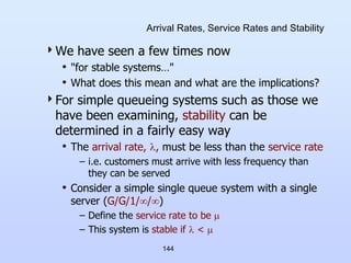 144
Arrival Rates, Service Rates and Stability
We have seen a few times now
• "for stable systems…"
• What does this mean and what are the implications?
For simple queueing systems such as those we
have been examining, stability can be
determined in a fairly easy way
• The arrival rate, , must be less than the service rate
– i.e. customers must arrive with less frequency than
they can be served
• Consider a simple single queue system with a single
server (G/G/1//)
– Define the service rate to be 
– This system is stable if  < 
 