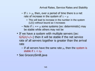 145
Arrival Rates, Service Rates and Stability
– If  > , then, over a period of time there is a net
rate of increase in the system of  – 
> This will lead to increase in the number in the system
(L(t)) without bound as t increases
– Note if  ==  some systems (ex: deterministic) may
be stable while others may not be
• If we have a system with multiple servers (ex:
G/G/c//) then it will be stable if the net service
rate of all servers together is greater than the arrival
rate
– If all servers have the same rate , then the system is
stable if  < c
• See GrocerySimB.java
 