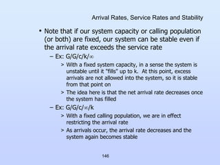 146
Arrival Rates, Service Rates and Stability
• Note that if our system capacity or calling population
(or both) are fixed, our system can be stable even if
the arrival rate exceeds the service rate
– Ex: G/G/c/k/
> With a fixed system capacity, in a sense the system is
unstable until it "fills" up to k. At this point, excess
arrivals are not allowed into the system, so it is stable
from that point on
> The idea here is that the net arrival rate decreases once
the system has filled
– Ex: G/G/c//k
> With a fixed calling population, we are in effect
restricting the arrival rate
> As arrivals occur, the arrival rate decreases and the
system again becomes stable
 