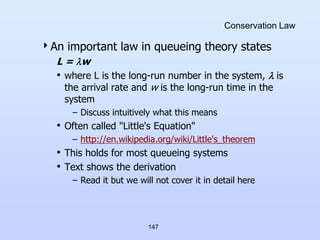 147
Conservation Law
An important law in queueing theory states
L = w
• where L is the long-run number in the system,  is
the arrival rate and w is the long-run time in the
system
– Discuss intuitively what this means
• Often called "Little's Equation"
– http://en.wikipedia.org/wiki/Little's_theorem
• This holds for most queueing systems
• Text shows the derivation
– Read it but we will not cover it in detail here
 