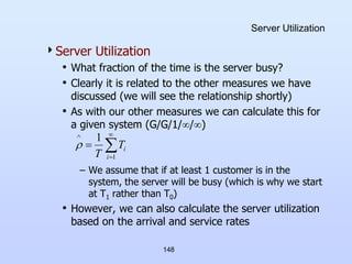 148
Server Utilization
Server Utilization
• What fraction of the time is the server busy?
• Clearly it is related to the other measures we have
discussed (we will see the relationship shortly)
• As with our other measures we can calculate this for
a given system (G/G/1//)
– We assume that if at least 1 customer is in the
system, the server will be busy (which is why we start
at T1 rather than T0)
• However, we can also calculate the server utilization
based on the arrival and service rates





1
1
i
i
T
T

 