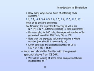 15
Introduction to Simulation
> How many ways do we have of obtaining each
outcome?
2:1, 3:2, 4:3, 5:4, 6:5, 7:6, 8:5, 9:4, 10:3, 11:2, 12:1
Total of 36 possible outcomes
For N "rolls", the expected frequency of value i is
N * (Pi) = N * (outcomes yielding i / total outcomes)
> For example, for 900 rolls, the expected number of 9s
generated would be 900 * (4 / 36) = 100
> Note that the expected value may not be a whole
number (nor should it necessarily be)
> Given 500 rolls, the expected number of 9s is
500 * (4 / 36)  55.55
– Note: You should be familiar with the general
approach above from CS 0441
> We will be looking at some more complex analytical
models later on
 