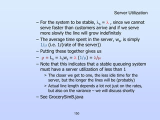 150
Server Utilization
– For the system to be stable, s =  , since we cannot
serve faster than customers arrive and if we serve
more slowly the line will grow indefinitely
– The average time spent in the server, ws, is simply
1/ (i.e. 1/(rate of the server))
– Putting these together gives us
–  = Ls = sws =  (1/) = /
– Note that this indicates that a stable queueing system
must have a server utilization of less than 1
> The closer we get to one, the less idle time for the
server, but the longer the lines will be (probably)
> Actual line length depends a lot not just on the rates,
but also on the variance – we will discuss shortly
– See GrocerySimB.java
 