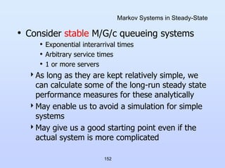 152
Markov Systems in Steady-State
• Consider stable M/G/c queueing systems
• Exponential interarrival times
• Arbitrary service times
• 1 or more servers
As long as they are kept relatively simple, we
can calculate some of the long-run steady state
performance measures for these analytically
May enable us to avoid a simulation for simple
systems
May give us a good starting point even if the
actual system is more complicated
 