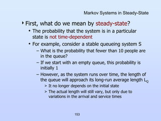 153
Markov Systems in Steady-State
First, what do we mean by steady-state?
• The probability that the system is in a particular
state is not time-dependent
• For example, consider a stable queueing system S
– What is the probability that fewer than 10 people are
in the queue?
– If we start with an empty queue, this probability is
initially 1
– However, as the system runs over time, the length of
the queue will approach its long-run average length LQ
> It no longer depends on the initial state
> The actual length will still vary, but only due to
variations in the arrival and service times
 