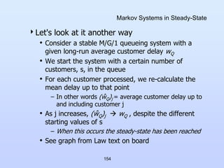 154
Markov Systems in Steady-State
Let's look at it another way
• Consider a stable M/G/1 queueing system with a
given long-run average customer delay wQ
• We start the system with a certain number of
customers, s, in the queue
• For each customer processed, we re-calculate the
mean delay up to that point
– In other words (ŵQ)j = average customer delay up to
and including customer j
• As j increases, (ŵQ)j  wQ , despite the different
starting values of s
– When this occurs the steady-state has been reached
• See graph from Law text on board
 