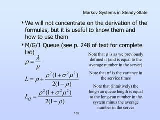 155
Markov Systems in Steady-State
We will not concentrate on the derivation of the
formulas, but it is useful to know them and
how to use them
M/G/1 Queue (see p. 248 of text for complete
list)
)
1
(
2
)
1
(
)
1
(
2
)
1
(
2
2
2
2
2
2




















Q
L
L
Note that  is as we previously
defined it (and is equal to the
average number in the server)
Note that 2 is the variance in
the service times
Note that (intuitively) the
long-run queue length is equal
to the long-run number in the
system minus the average
number in the server
 