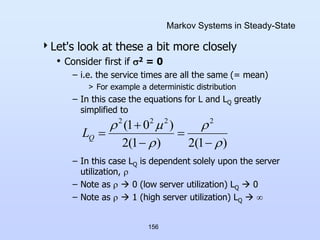 156
Markov Systems in Steady-State
Let's look at these a bit more closely
• Consider first if 2 = 0
– i.e. the service times are all the same (= mean)
> For example a deterministic distribution
– In this case the equations for L and LQ greatly
simplified to
– In this case LQ is dependent solely upon the server
utilization, 
– Note as   0 (low server utilization) LQ  0
– Note as   1 (high server utilization) LQ  
)
1
(
2
)
1
(
2
)
0
1
( 2
2
2
2










Q
L
 