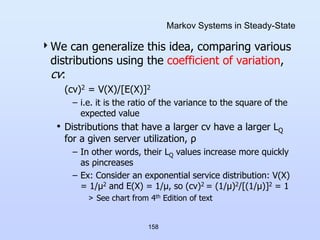 158
Markov Systems in Steady-State
We can generalize this idea, comparing various
distributions using the coefficient of variation,
cv:
(cv)2 = V(X)/[E(X)]2
– i.e. it is the ratio of the variance to the square of the
expected value
• Distributions that have a larger cv have a larger LQ
for a given server utilization, ρ
– In other words, their LQ values increase more quickly
as ρincreases
– Ex: Consider an exponential service distribution: V(X)
= 1/μ2 and E(X) = 1/μ, so (cv)2 = (1/μ)2/[(1/μ)]2 = 1
> See chart from 4th Edition of text
 