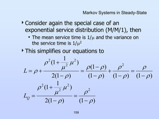 159
Markov Systems in Steady-State
Consider again the special case of an
exponential service distribution (M/M/1), then
• The mean service time is 1/ and the variance on
the service time is 1/2
This simplifies our equations to
)
1
(
)
1
(
2
)
1
1
(
)
1
(
)
1
(
)
1
(
)
1
(
)
1
(
2
)
1
1
(
2
2
2
2
2
2
2
2


































Q
L
L
 