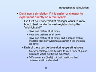 16
Introduction to Simulation
• Don't use a simulation if it is easier or cheaper to
experiment directly on a real system
– Ex: A 24 hour supermarket manager wants to know
how to best handle the cash register during the
"midnight shift":
> Have one cashier at all times
> Have two cashiers at all times
> Have one cashier at all times, and a second cashier
available (but only working as cashier if the line gets
too long)
– Each of these can be done during operating hours
> An extra employee can be used to keep track of queue
data (and would not be too expensive)
> Differences are (likely) not that drastic so that
customers will be alienated
 