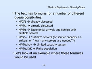 161
Markov Systems in Steady-State
The text has formulas for a number of different
queue possibilities:
• M/G/1  already discussed
• M/M/1  already discussed
• M/M/c  Exponential arrivals and service with
multiple servers
• M/G/  "Infinite" servers (or service capacity >>
arrivals, or "how many servers are needed"?)
• M/M/c/N/  Limited capacity system
• M/M/c/K/K  Finite population
Let's look at an example where these formulas
would be used
 