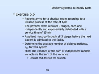 162
Markov Systems in Steady-State
Exercise 6.6
– Patients arrive for a physical exam according to a
Poisson process at the rate of 1/hr
– The physical exam requires 3 stages, each one
independently and exponentially distributed with a
service time of 15min
– A patient must go through all 3 stages before the next
patient is admitted to the facility
– Determine the average number of delayed patients,
LQ, for this system
– Hint: The variance of the sum of independent random
variables is the sum of the variance
> Discuss and develop the solution
 
