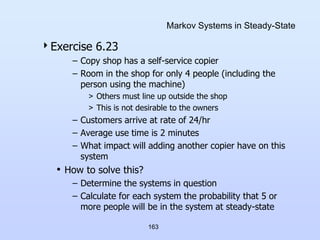 163
Markov Systems in Steady-State
Exercise 6.23
– Copy shop has a self-service copier
– Room in the shop for only 4 people (including the
person using the machine)
> Others must line up outside the shop
> This is not desirable to the owners
– Customers arrive at rate of 24/hr
– Average use time is 2 minutes
– What impact will adding another copier have on this
system
• How to solve this?
– Determine the systems in question
– Calculate for each system the probability that 5 or
more people will be in the system at steady-state
 