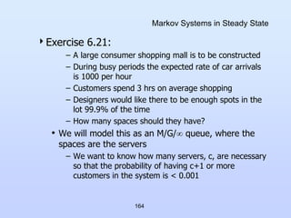 164
Markov Systems in Steady State
Exercise 6.21:
– A large consumer shopping mall is to be constructed
– During busy periods the expected rate of car arrivals
is 1000 per hour
– Customers spend 3 hrs on average shopping
– Designers would like there to be enough spots in the
lot 99.9% of the time
– How many spaces should they have?
• We will model this as an M/G/ queue, where the
spaces are the servers
– We want to know how many servers, c, are necessary
so that the probability of having c+1 or more
customers in the system is < 0.001
 
