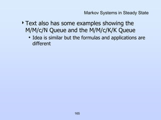 165
Markov Systems in Steady State
Text also has some examples showing the
M/M/c/N Queue and the M/M/c/K/K Queue
• Idea is similar but the formulas and applications are
different
 