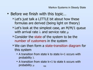166
Markov Systems in Steady State
• Before we finish with this topic…
Let's just talk a LITTLE bit about how these
formulas are derived (being light on theory)
Let's look at the simplest case, an M/M/1 queue
with arrival rate  and service rate 
Consider the state of the system to be the
number of customers in the system
We can then form a state-transition diagram for
this system
• A transition from state k to state k+1 occurs with
probability 
• A transition from state k+1 to state k occurs with
probability 
 
