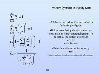 168
Markov Systems in Steady State


















































1
0
1
0
0
0
0
1
1
1
1
1
1
k
k
k
k
k
k
k
k
P
P
P
P






•All that is needed for this derivation is
fairly simple algebra
•Before completing the derivation, we
must note an important requirement: to
be stable, the system utilization
/ < 1
must be true
•This allows the series to converge
See:
http://mathworld.wolfram.com/GeometricSeries.html
 