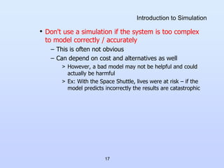 17
Introduction to Simulation
• Don't use a simulation if the system is too complex
to model correctly / accurately
– This is often not obvious
– Can depend on cost and alternatives as well
> However, a bad model may not be helpful and could
actually be harmful
> Ex: With the Space Shuttle, lives were at risk – if the
model predicts incorrectly the results are catastrophic
 