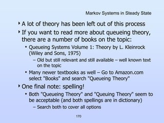 170
Markov Systems in Steady State
A lot of theory has been left out of this process
If you want to read more about queueing theory,
there are a number of books on the topic:
• Queueing Systems Volume 1: Theory by L. Kleinrock
(Wiley and Sons, 1975)
– Old but still relevant and still available – well known text
on the topic
• Many newer textbooks as well – Go to Amazon.com
select "Books" and search "Queueing Theory"
One final note: spelling!
• Both "Queueing Theory" and "Queuing Theory" seem to
be acceptable (and both spellings are in dictionary)
– Search both to cover all options
 