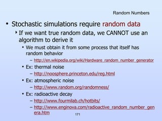 171
Random Numbers
• Stochastic simulations require random data
If we want true random data, we CANNOT use an
algorithm to derive it
• We must obtain it from some process that itself has
random behavior
– http://en.wikipedia.org/wiki/Hardware_random_number_generator
• Ex: thermal noise
– http://noosphere.princeton.edu/reg.html
• Ex: atmospheric noise
– http://www.random.org/randomness/
• Ex: radioactive decay
– http://www.fourmilab.ch/hotbits/
– http://www.enginova.com/radioactive_random_number_gen
era.htm
 