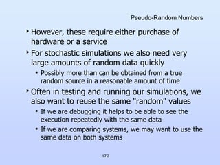 172
Pseudo-Random Numbers
However, these require either purchase of
hardware or a service
For stochastic simulations we also need very
large amounts of random data quickly
• Possibly more than can be obtained from a true
random source in a reasonable amount of time
Often in testing and running our simulations, we
also want to reuse the same "random" values
• If we are debugging it helps to be able to see the
execution repeatedly with the same data
• If we are comparing systems, we may want to use the
same data on both systems
 