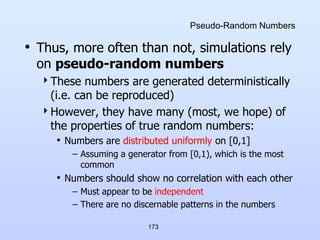 173
Pseudo-Random Numbers
• Thus, more often than not, simulations rely
on pseudo-random numbers
These numbers are generated deterministically
(i.e. can be reproduced)
However, they have many (most, we hope) of
the properties of true random numbers:
• Numbers are distributed uniformly on [0,1]
– Assuming a generator from [0,1), which is the most
common
• Numbers should show no correlation with each other
– Must appear to be independent
– There are no discernable patterns in the numbers
 
