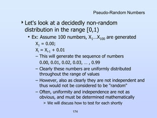174
Pseudo-Random Numbers
Let's look at a decidedly non-random
distribution in the range [0,1)
• Ex: Assume 100 numbers, X1…X100 are generated
X1 = 0.00;
Xi = Xi-1 + 0.01
– This will generate the sequence of numbers
0.00, 0.01, 0.02, 0.03, … , 0.99
– Clearly these numbers are uniformly distributed
throughout the range of values
– However, also as clearly they are not independent and
thus would not be considered to be "random"
– Often, uniformity and independence are not as
obvious, and must be determined mathematically
> We will discuss how to test for each shortly
 