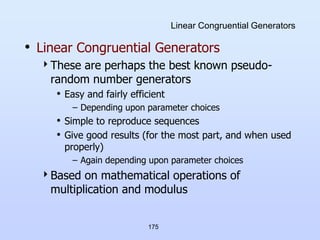 175
Linear Congruential Generators
• Linear Congruential Generators
These are perhaps the best known pseudo-
random number generators
• Easy and fairly efficient
– Depending upon parameter choices
• Simple to reproduce sequences
• Give good results (for the most part, and when used
properly)
– Again depending upon parameter choices
Based on mathematical operations of
multiplication and modulus
 