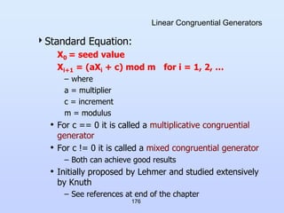 176
Linear Congruential Generators
Standard Equation:
X0 = seed value
Xi+1 = (aXi + c) mod m for i = 1, 2, …
– where
a = multiplier
c = increment
m = modulus
• For c == 0 it is called a multiplicative congruential
generator
• For c != 0 it is called a mixed congruential generator
– Both can achieve good results
• Initially proposed by Lehmer and studied extensively
by Knuth
– See references at end of the chapter
 