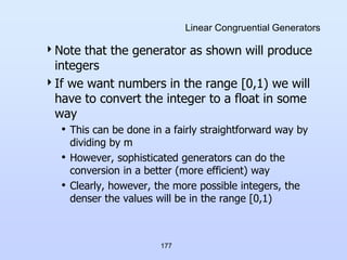177
Linear Congruential Generators
Note that the generator as shown will produce
integers
If we want numbers in the range [0,1) we will
have to convert the integer to a float in some
way
• This can be done in a fairly straightforward way by
dividing by m
• However, sophisticated generators can do the
conversion in a better (more efficient) way
• Clearly, however, the more possible integers, the
denser the values will be in the range [0,1)
 