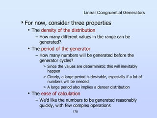 178
Linear Congruential Generators
For now, consider three properties
• The density of the distribution
– How many different values in the range can be
generated?
• The period of the generator
– How many numbers will be generated before the
generator cycles?
> Since the values are deterministic this will inevitably
happen
> Clearly, a large period is desirable, especially if a lot of
numbers will be needed
> A large period also implies a denser distribution
• The ease of calculation
– We'd like the numbers to be generated reasonably
quickly, with few complex operations
 