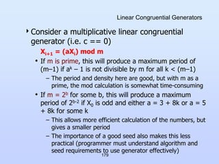 179
Linear Congruential Generators
Consider a multiplicative linear congruential
generator (i.e. c == 0)
Xi+1 = (aXi) mod m
• If m is prime, this will produce a maximum period of
(m–1) if ak – 1 is not divisible by m for all k < (m–1)
– The period and density here are good, but with m as a
prime, the mod calculation is somewhat time-consuming
• If m = 2b for some b, this will produce a maximum
period of 2b-2 if X0 is odd and either a = 3 + 8k or a = 5
+ 8k for some k
– This allows more efficient calculation of the numbers, but
gives a smaller period
– The importance of a good seed also makes this less
practical (programmer must understand algorithm and
seed requirements to use generator effectively)
 