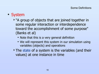 18
Some Definitions
• System
"A group of objects that are joined together in
some regular interaction or interdependence
toward the accomplishment of some purpose"
(Banks et al)
• Note that this is a very general definition
• We will represent this system in our simulation using
variables (objects) and operations
The state of a system is the variables (and their
values) at one instance in time
 