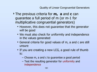 181
Quality of Linear Congruential Generators
The previous criteria for m, a and c can
guarantee a full period of m (or m-1 for
multiplicative congruential generators)
• However, this does not guarantee that the generator
will be good
• We must also check for uniformity and independence
in the values generated
• General criteria for good values of m, a and c are still
unsure
• If you are creating a new LCG, a good rule of thumb
is:
– Choose m, a and c to guarantee a good period
– Test the resulting generator for uniformity and
independence
 