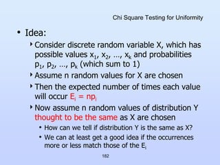 182
Chi Square Testing for Uniformity
• Idea:
Consider discrete random variable X, which has
possible values x1, x2, …, xk and probabilities
p1, p2, …, pk (which sum to 1)
Assume n random values for X are chosen
Then the expected number of times each value
will occur Ei = npi
Now assume n random values of distribution Y
thought to be the same as X are chosen
• How can we tell if distribution Y is the same as X?
• We can at least get a good idea if the occurrences
more or less match those of the Ei
 