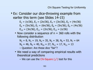 183
Chi Square Testing for Uniformity
Ex: Consider our dice-throwing example from
earlier this term (see Slides 14-15)
E2 = (n/36), E3 = (2n/36), E4 = (3n/36), E5 = (4n/36)
E6 = (5n/36), E7 = (6n/36), E8 = (5n/36), E9 = (4n/36)
E10 = (3n/36), E11 = (2n/36), E12 = (n/36)
• Now consider a sequence of n = 360 rolls with the
following distribution
N2 = 8, N3 = 19, N4 = 35, N5 = 38, N6 = 53, N7 = 64
N8 = 46, N9 = 40, N10 = 27, N11 = 17, N12 = 13
– Question: Are these dice "fair"?
• We need a way of comparing empirical results with
theoretical predictions
– We can use the Chi-Square (2) test for this
 