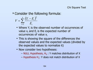 184
Chi Square Test
Consider the following formula:
• Where Yi is the observed number of occurrences of
value xi and Ei is the expected number of
occurrences of value xi
• This is showing the square of the differences the
observed values and the expected values (divided by
the expected values to normalize it)
• Now consider two hypotheses:
– NULL Hypothesis, H0 : Y matches distribution of X
– Hypothesis H1: Y does not match distribution of X
 




k
i i
i
i
E
E
Y
V
1
2
 