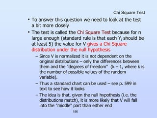 186
Chi Square Test
• To answer this question we need to look at the test
a bit more closely
• The test is called the Chi Square Test because for n
large enough (standard rule is that each Yi should be
at least 5) the value for V gives a Chi Square
distribution under the null hypothesis
– Since V is normalized it is not dependent on the
original distributions – only the differences between
them and the "degrees of freedom" (k – 1, where k is
the number of possible values of the random
variable).
– Thus a standard chart can be used – see p. 599 in
text to see how it looks
– The idea is that, given the null hypothesis (i.e. the
distributions match), it is more likely that V will fall
into the "middle" part than either end
 