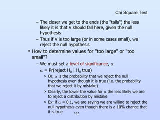 187
Chi Square Test
– The closer we get to the ends (the "tails") the less
likely it is that V should fall here, given the null
hypothesis
– Thus if V is too large (or in some cases small), we
reject the null hypothesis
• How to determine values for "too large" or "too
small"?
– We must set a level of significance, 
 = Pr(reject H0 | H0 true)
> Or,  is the probability that we reject the null
hypothesis even though it is true (i.e. the probability
that we reject it by mistake)
> Clearly, the lower the value for  the less likely we are
to reject a distribution by mistake
> Ex: if  = 0.1, we are saying we are willing to reject the
null hypothesis even though there is a 10% chance that
it is true
 
