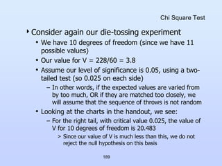 189
Chi Square Test
Consider again our die-tossing experiment
• We have 10 degrees of freedom (since we have 11
possible values)
• Our value for V = 228/60 = 3.8
• Assume our level of significance is 0.05, using a two-
tailed test (so 0.025 on each side)
– In other words, if the expected values are varied from
by too much, OR if they are matched too closely, we
will assume that the sequence of throws is not random
• Looking at the charts in the handout, we see:
– For the right tail, with critical value 0.025, the value of
V for 10 degrees of freedom is 20.483
> Since our value of V is much less than this, we do not
reject the null hypothesis on this basis
 