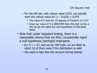 190
Chi Square Test
– For the left tail, with critical value 0.025, we actually
want the critical value for (1 – 0.025) = 0.975
> The value of V here for 10 degrees of freedom is 3.247
> Since our value of V is GREATER than this (but not by a
lot) we do not reject the null hypothesis on this basis
either
• Note that under repeated testing, there is a
reasonable chance that we WILL occasionally reject
a null hypothesis (perhaps) improperly
– Ex: if  = 0.1 and we do 100 trials, we are likely to
reject 10 of them even if the distribution is valid
– We need to take this into account during testing
 