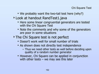 192
Chi Square Test
• We probably want the two-tail test here (why?)
Look at handout RandTest1.java
• Here some linear congruential generators are tested
with the Chi Square Test
• Note the comments and why some of the generators
are poor in some situations
The Chi Square test is not perfect
• Doesn't work well for small number of trials
• As shown does not directly test independence
– Thus we need other tests as well before deciding upon
quality of a random number generator
• However, Chi Square can be applied in conjunction
with other tests – we may see this later
 