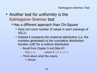 193
Kolmogorov-Smirnov Test
• Another test for uniformity is the
Kolmogorov-Smirnov test
Has a different approach than Chi-Square
• Does not count number of values in each subrange of
U[0,1)
• Instead it compares the empirical distribution (i.e. the
numbers generated) to the cumulative distribution
function (cdf) for a uniform distribution
– Recall from Chapter 5 and Slide 87:
F(x) = x where 0 <= x <= 1
– Think about what this means
> Discuss
 