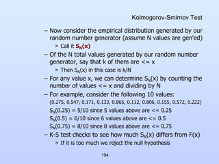 194
Kolmogorov-Smirnov Test
– Now consider the empirical distribution generated by our
random number generator (assume N values are gen'ed)
> Call it SN(x)
– Of the N total values generated by our random number
generator, say that k of them are <= x
> Then SN(x) in this case is k/N
– For any value x, we can determine SN(x) by counting the
number of values <= x and dividing by N
– For example, consider the following 10 values:
(0.275, 0.547, 0.171, 0.133, 0.865, 0.112, 0.806, 0.155, 0.572, 0.222)
SN(0.25) = 5/10 since 5 values above are <= 0.25
SN(0.5) = 6/10 since 6 values above are <= 0.5
SN(0.75) = 8/10 since 8 values above are <= 0.75
– K-S test checks to see how much SN(x) differs from F(x)
> If it is too much we reject the null hypothesis
 