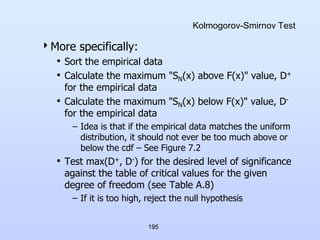 195
Kolmogorov-Smirnov Test
More specifically:
• Sort the empirical data
• Calculate the maximum "SN(x) above F(x)" value, D+
for the empirical data
• Calculate the maximum "SN(x) below F(x)" value, D-
for the empirical data
– Idea is that if the empirical data matches the uniform
distribution, it should not ever be too much above or
below the cdf – See Figure 7.2
• Test max(D+, D-) for the desired level of significance
against the table of critical values for the given
degree of freedom (see Table A.8)
– If it is too high, reject the null hypothesis
 