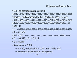 196
Kolmogorov-Smirnov Test
• Ex: For previous data, call it R
(0.275, 0.547, 0.171, 0.133, 0.865, 0.112, 0.806, 0.155, 0.572, 0.222)
• Sorted, and compared to F(x) (actually, i/N), we get
(0.112, 0.133, 0.155, 0.171, 0.222, 0.275, 0.547, 0.572, 0.806, 0.865)
(0.100, 0.200, 0.300, 0.400, 0.500, 0.600, 0.700, 0.800, 0.900, 1.0)
• i/N – Ri
( ----- , 0.067, 0.145, 0.229, 0.278, 0.325, 0.153, 0.228, 0.094, 0.135)
• Ri – (i-1)/N
(0.112, 0.033, ----- , ----- , ----- , ----- , ----- , ----- , 0.006, ----- )
• D+ = 0.325; D- = 0.112
• D = 0.325
• Assume  = 0.05
– N = 10, critical value = 0.41 (from Table A.8)
– So the null hypothesis is not rejected
 