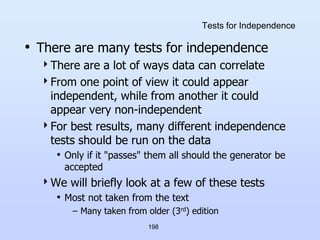 198
Tests for Independence
• There are many tests for independence
There are a lot of ways data can correlate
From one point of view it could appear
independent, while from another it could
appear very non-independent
For best results, many different independence
tests should be run on the data
• Only if it "passes" them all should the generator be
accepted
We will briefly look at a few of these tests
• Most not taken from the text
– Many taken from older (3rd) edition
 