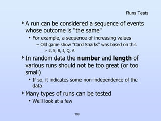 199
Runs Tests
A run can be considered a sequence of events
whose outcome is "the same"
• For example, a sequence of increasing values
– Old game show "Card Sharks" was based on this
> 2, 5, 8, J, Q, A
In random data the number and length of
various runs should not be too great (or too
small)
• If so, it indicates some non-independence of the
data
Many types of runs can be tested
• We'll look at a few
 