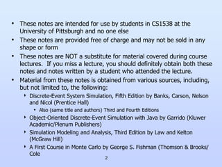 2
• These notes are intended for use by students in CS1538 at the
University of Pittsburgh and no one else
• These notes are provided free of charge and may not be sold in any
shape or form
• These notes are NOT a substitute for material covered during course
lectures. If you miss a lecture, you should definitely obtain both these
notes and notes written by a student who attended the lecture.
• Material from these notes is obtained from various sources, including,
but not limited to, the following:
 Discrete-Event System Simulation, Fifth Edition by Banks, Carson, Nelson
and Nicol (Prentice Hall)
• Also (same title and authors) Third and Fourth Editions
 Object-Oriented Discrete-Event Simulation with Java by Garrido (Kluwer
Academic/Plenum Publishers)
 Simulation Modeling and Analysis, Third Edition by Law and Kelton
(McGraw Hill)
 A First Course in Monte Carlo by George S. Fishman (Thomson & Brooks/
Cole
 